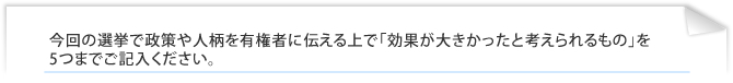 今回の選挙で政策や人柄を有権者に伝える上で「効果が大きかったと考えられるもの」を5つまでご記入ください。